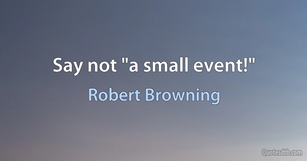 Say not "a small event!" (Robert Browning)