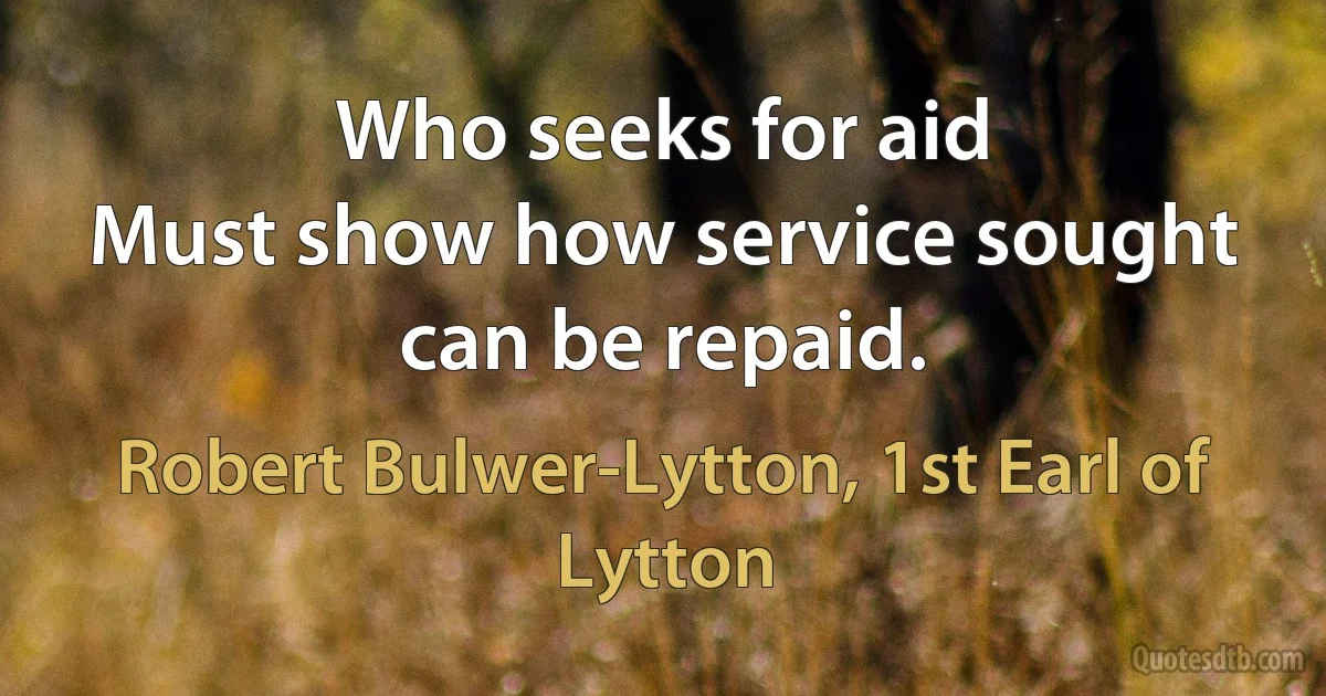 Who seeks for aid
Must show how service sought can be repaid. (Robert Bulwer-Lytton, 1st Earl of Lytton)