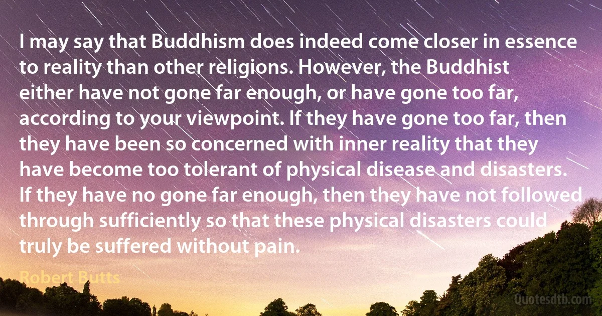 I may say that Buddhism does indeed come closer in essence to reality than other religions. However, the Buddhist either have not gone far enough, or have gone too far, according to your viewpoint. If they have gone too far, then they have been so concerned with inner reality that they have become too tolerant of physical disease and disasters. If they have no gone far enough, then they have not followed through sufficiently so that these physical disasters could truly be suffered without pain. (Robert Butts)