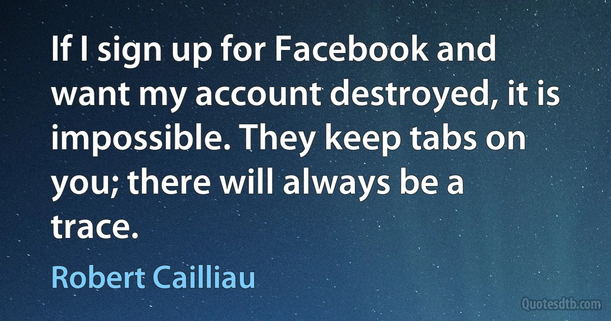 If I sign up for Facebook and want my account destroyed, it is impossible. They keep tabs on you; there will always be a trace. (Robert Cailliau)