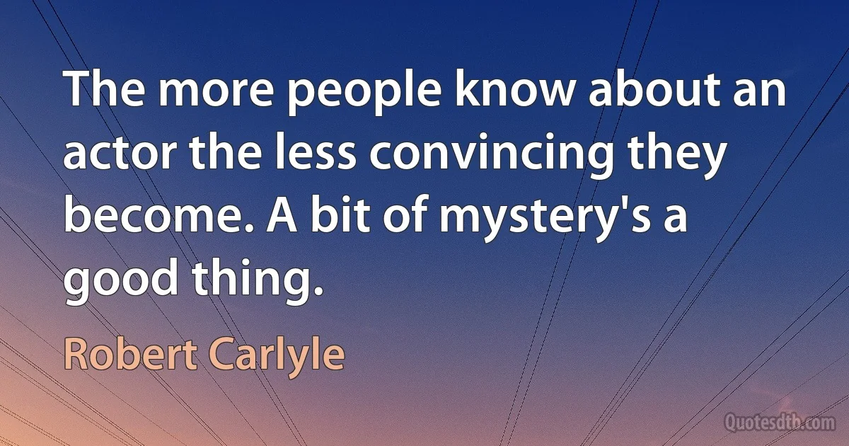 The more people know about an actor the less convincing they become. A bit of mystery's a good thing. (Robert Carlyle)