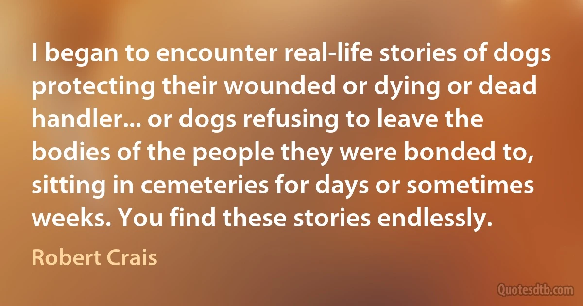 I began to encounter real-life stories of dogs protecting their wounded or dying or dead handler... or dogs refusing to leave the bodies of the people they were bonded to, sitting in cemeteries for days or sometimes weeks. You find these stories endlessly. (Robert Crais)