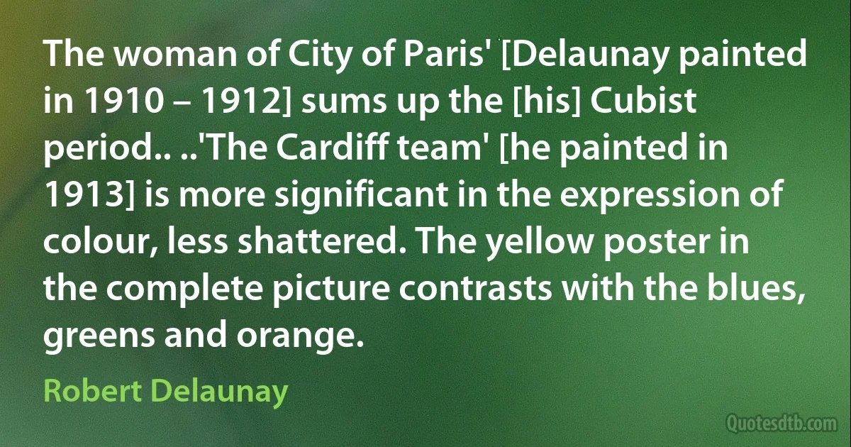 The woman of City of Paris' [Delaunay painted in 1910 – 1912] sums up the [his] Cubist period.. ..'The Cardiff team' [he painted in 1913] is more significant in the expression of colour, less shattered. The yellow poster in the complete picture contrasts with the blues, greens and orange. (Robert Delaunay)