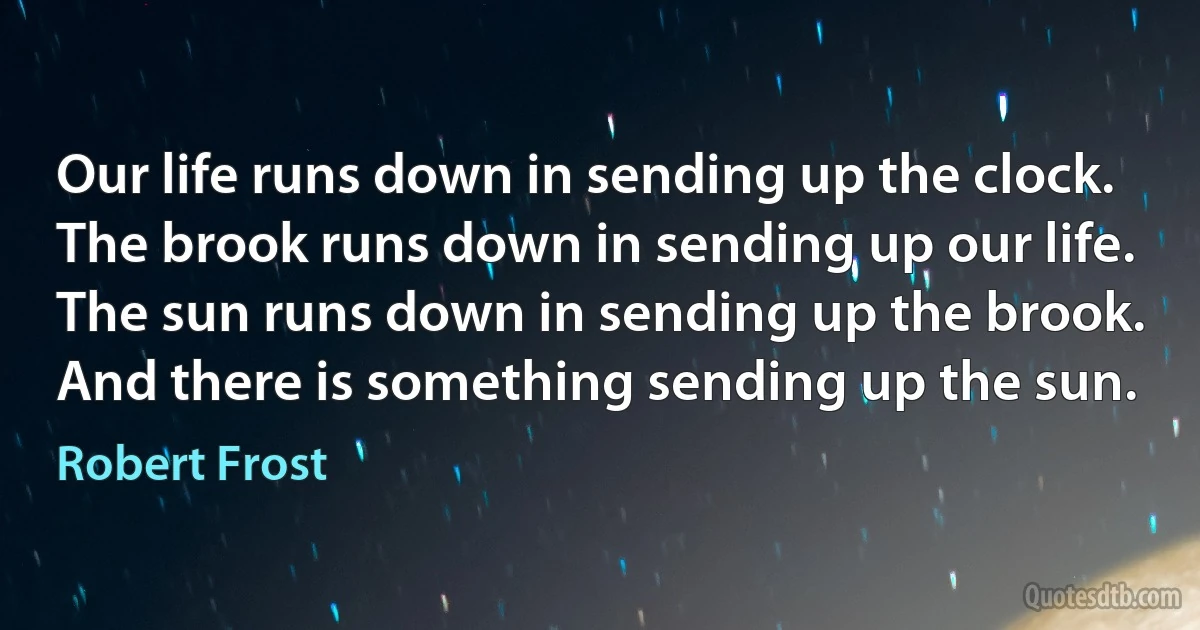 Our life runs down in sending up the clock.
The brook runs down in sending up our life.
The sun runs down in sending up the brook.
And there is something sending up the sun. (Robert Frost)