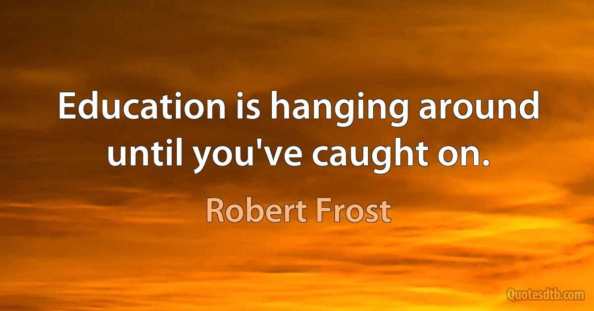 Education is hanging around until you've caught on. (Robert Frost)