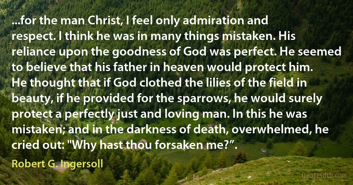 ...for the man Christ, I feel only admiration and respect. I think he was in many things mistaken. His reliance upon the goodness of God was perfect. He seemed to believe that his father in heaven would protect him. He thought that if God clothed the lilies of the field in beauty, if he provided for the sparrows, he would surely protect a perfectly just and loving man. In this he was mistaken; and in the darkness of death, overwhelmed, he cried out: "Why hast thou forsaken me?”. (Robert G. Ingersoll)