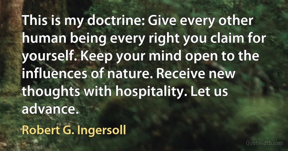 This is my doctrine: Give every other human being every right you claim for yourself. Keep your mind open to the influences of nature. Receive new thoughts with hospitality. Let us advance. (Robert G. Ingersoll)