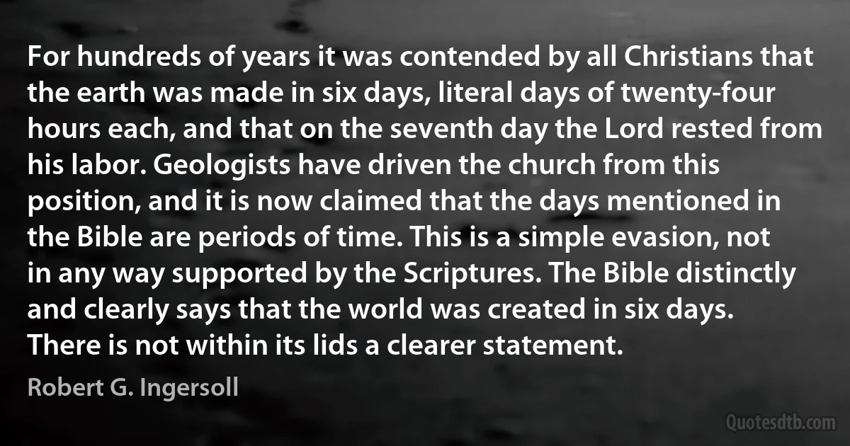 For hundreds of years it was contended by all Christians that the earth was made in six days, literal days of twenty-four hours each, and that on the seventh day the Lord rested from his labor. Geologists have driven the church from this position, and it is now claimed that the days mentioned in the Bible are periods of time. This is a simple evasion, not in any way supported by the Scriptures. The Bible distinctly and clearly says that the world was created in six days. There is not within its lids a clearer statement. (Robert G. Ingersoll)