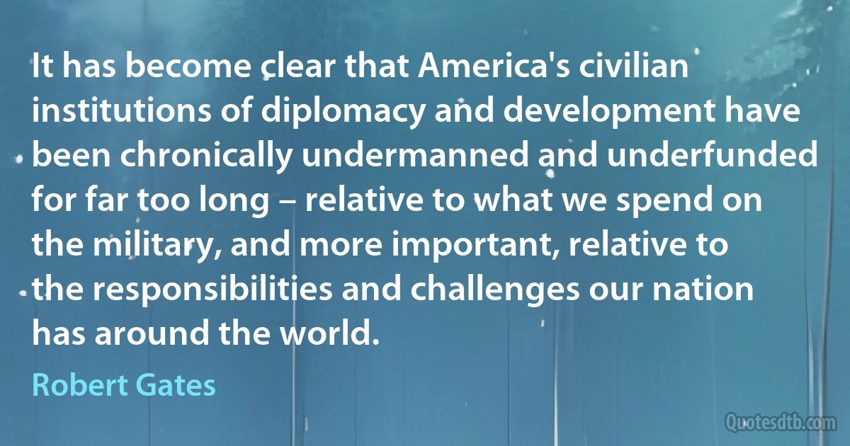 It has become clear that America's civilian institutions of diplomacy and development have been chronically undermanned and underfunded for far too long – relative to what we spend on the military, and more important, relative to the responsibilities and challenges our nation has around the world. (Robert Gates)