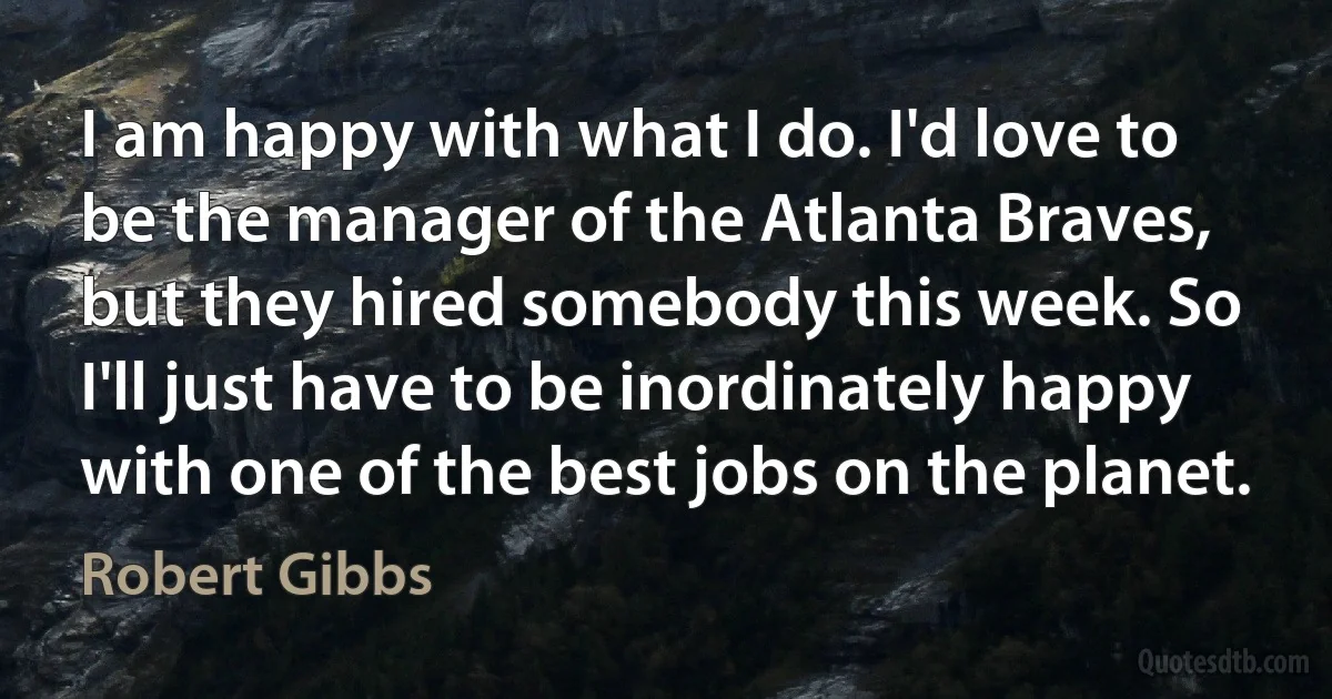 I am happy with what I do. I'd love to be the manager of the Atlanta Braves, but they hired somebody this week. So I'll just have to be inordinately happy with one of the best jobs on the planet. (Robert Gibbs)