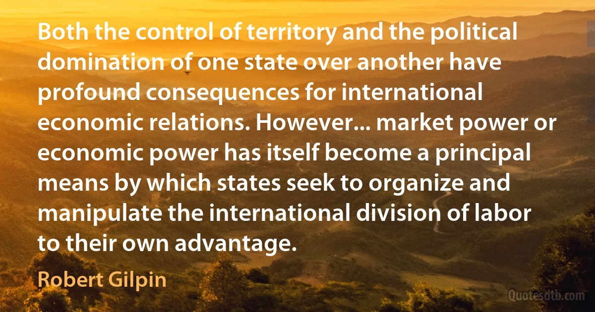 Both the control of territory and the political domination of one state over another have profound consequences for international economic relations. However... market power or economic power has itself become a principal means by which states seek to organize and manipulate the international division of labor to their own advantage. (Robert Gilpin)