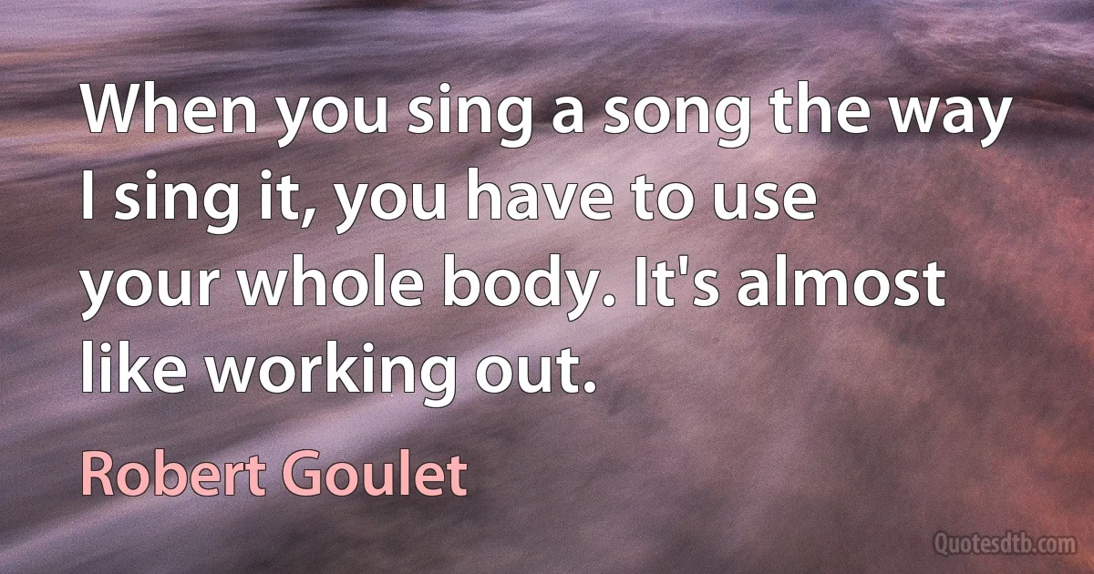 When you sing a song the way I sing it, you have to use your whole body. It's almost like working out. (Robert Goulet)