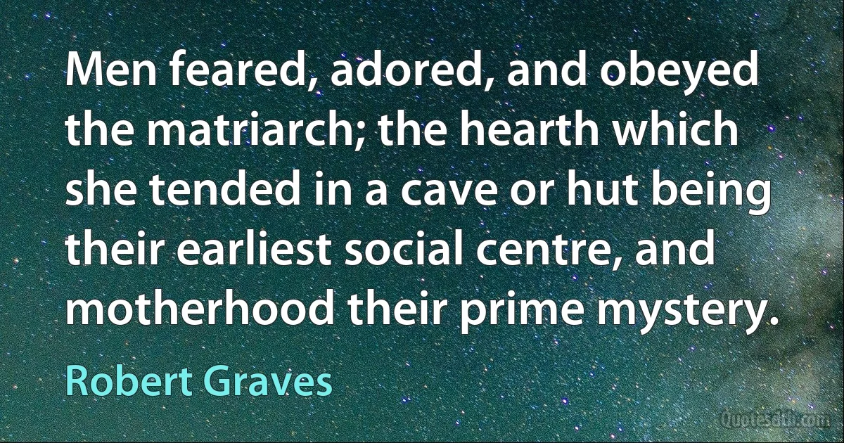 Men feared, adored, and obeyed the matriarch; the hearth which she tended in a cave or hut being their earliest social centre, and motherhood their prime mystery. (Robert Graves)