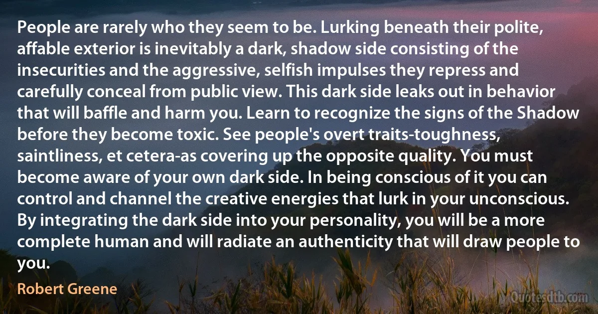 People are rarely who they seem to be. Lurking beneath their polite, affable exterior is inevitably a dark, shadow side consisting of the insecurities and the aggressive, selfish impulses they repress and carefully conceal from public view. This dark side leaks out in behavior that will baffle and harm you. Learn to recognize the signs of the Shadow before they become toxic. See people's overt traits-toughness, saintliness, et cetera-as covering up the opposite quality. You must become aware of your own dark side. In being conscious of it you can control and channel the creative energies that lurk in your unconscious. By integrating the dark side into your personality, you will be a more complete human and will radiate an authenticity that will draw people to you. (Robert Greene)