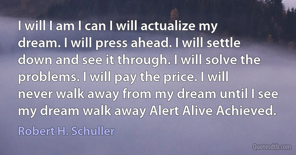 I will I am I can I will actualize my dream. I will press ahead. I will settle down and see it through. I will solve the problems. I will pay the price. I will never walk away from my dream until I see my dream walk away Alert Alive Achieved. (Robert H. Schuller)