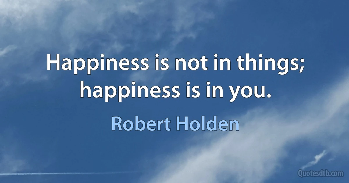 Happiness is not in things; happiness is in you. (Robert Holden)