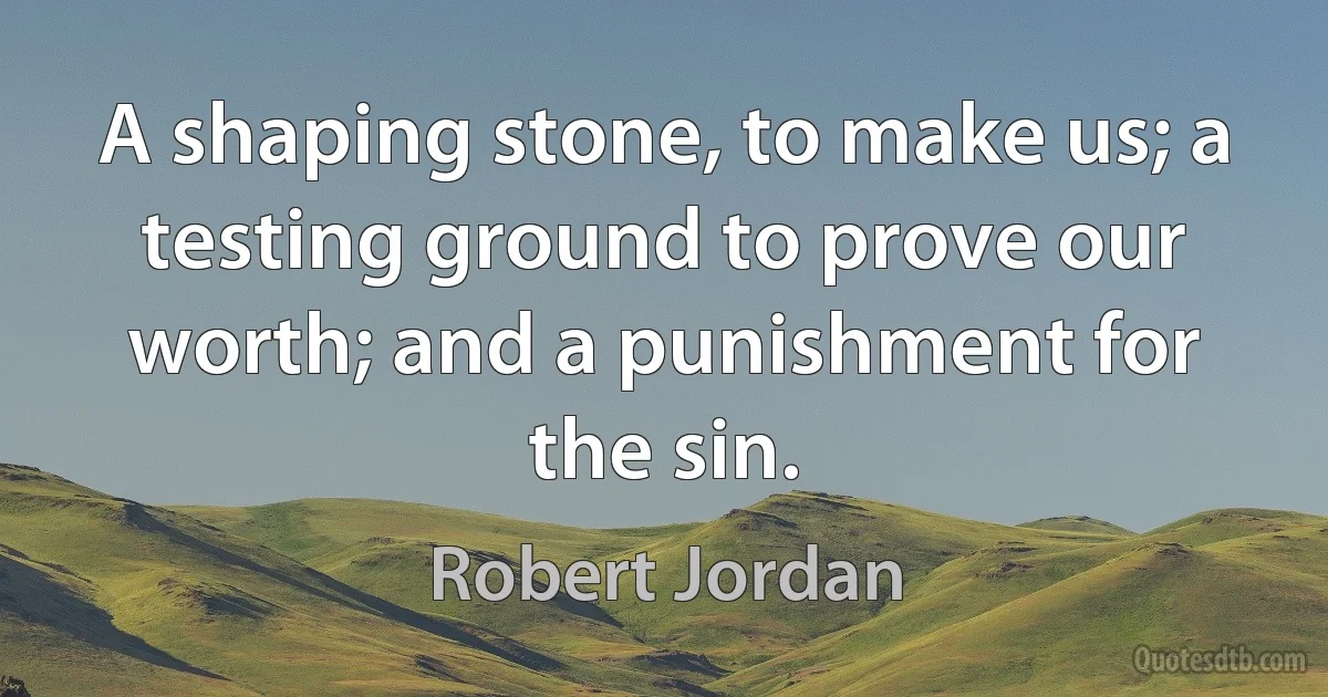 A shaping stone, to make us; a testing ground to prove our worth; and a punishment for the sin. (Robert Jordan)