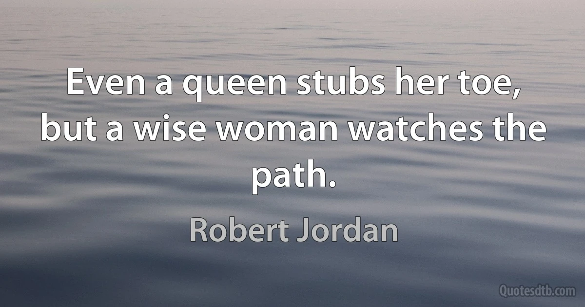 Even a queen stubs her toe, but a wise woman watches the path. (Robert Jordan)