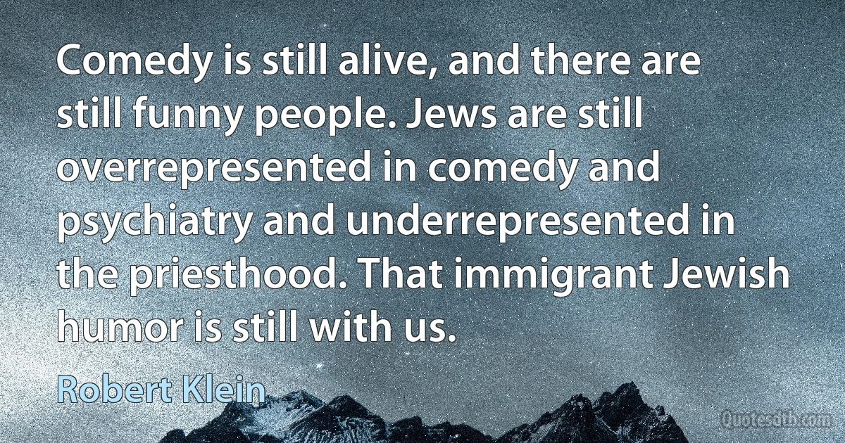 Comedy is still alive, and there are still funny people. Jews are still overrepresented in comedy and psychiatry and underrepresented in the priesthood. That immigrant Jewish humor is still with us. (Robert Klein)