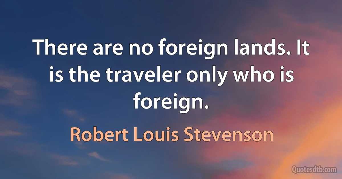 There are no foreign lands. It is the traveler only who is foreign. (Robert Louis Stevenson)