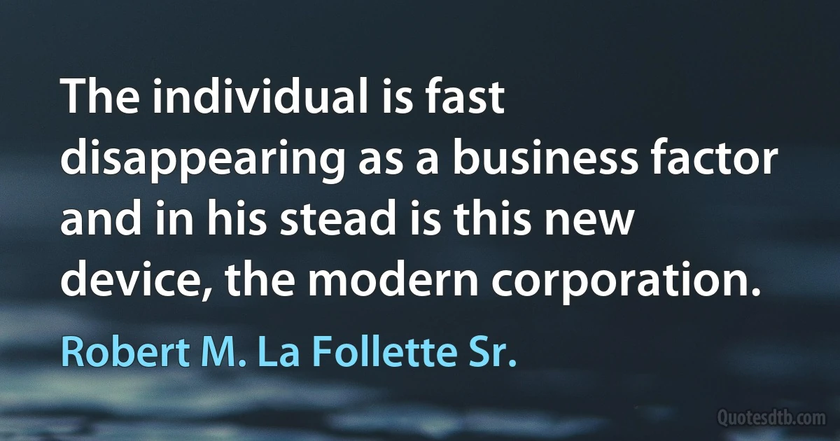 The individual is fast disappearing as a business factor and in his stead is this new device, the modern corporation. (Robert M. La Follette Sr.)