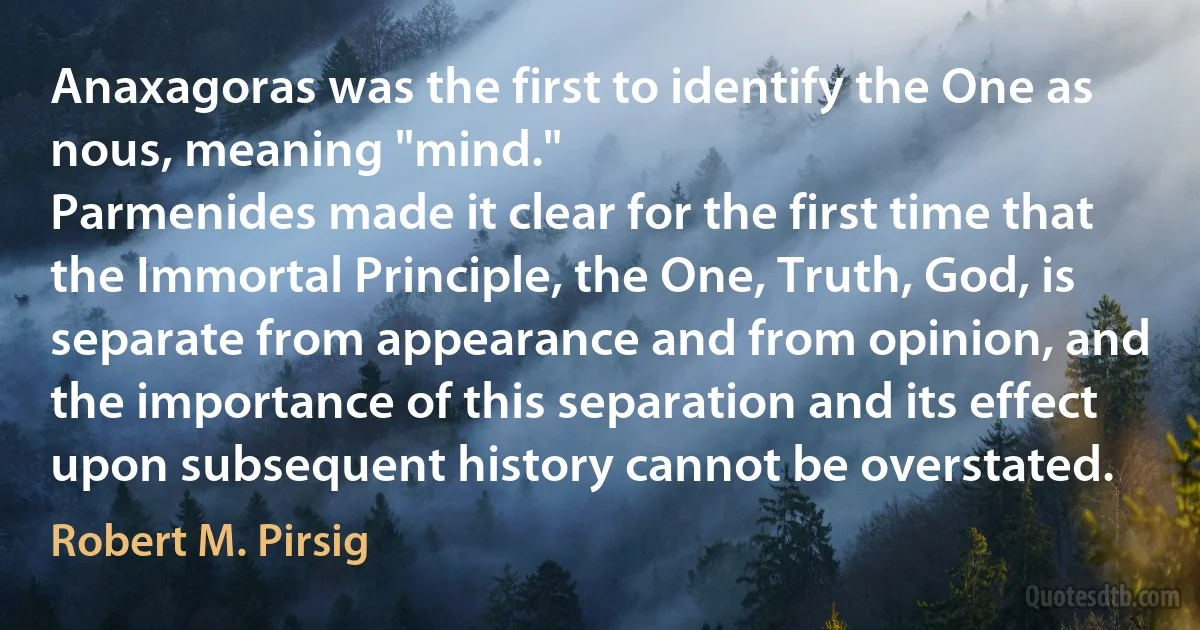 Anaxagoras was the first to identify the One as nous, meaning "mind."
Parmenides made it clear for the first time that the Immortal Principle, the One, Truth, God, is separate from appearance and from opinion, and the importance of this separation and its effect upon subsequent history cannot be overstated. (Robert M. Pirsig)