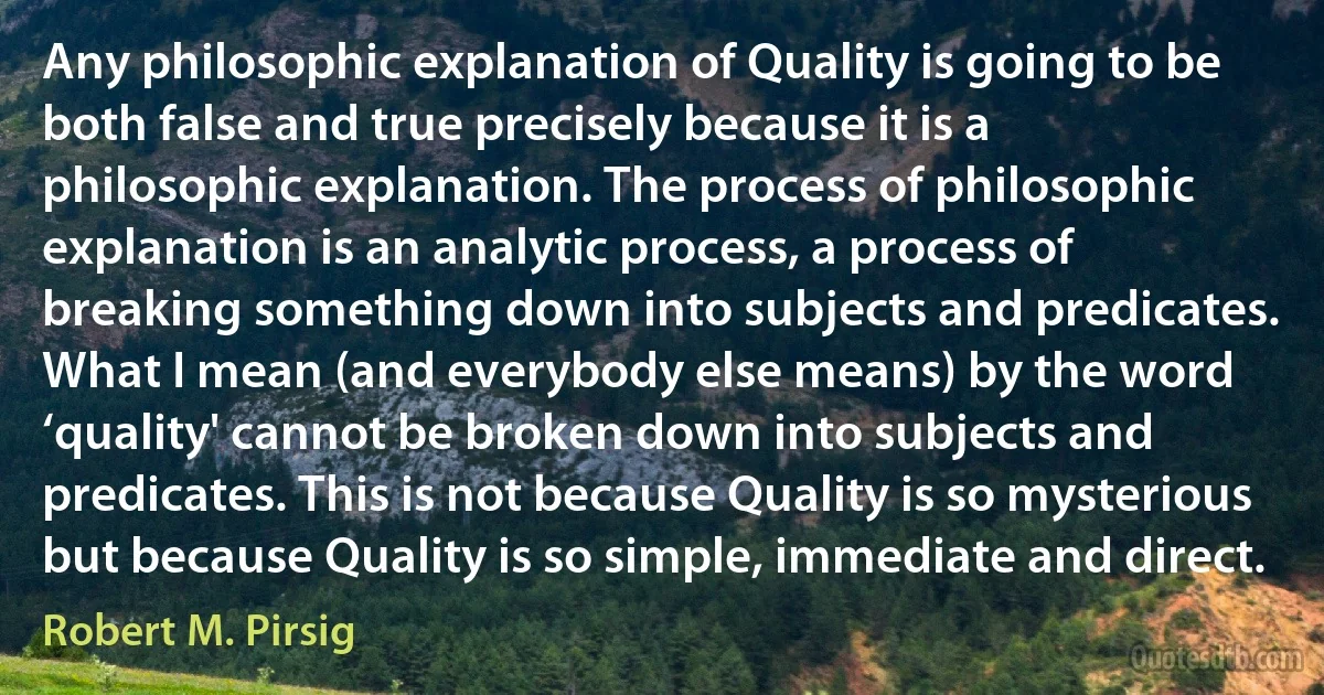 Any philosophic explanation of Quality is going to be both false and true precisely because it is a philosophic explanation. The process of philosophic explanation is an analytic process, a process of breaking something down into subjects and predicates. What I mean (and everybody else means) by the word ‘quality' cannot be broken down into subjects and predicates. This is not because Quality is so mysterious but because Quality is so simple, immediate and direct. (Robert M. Pirsig)