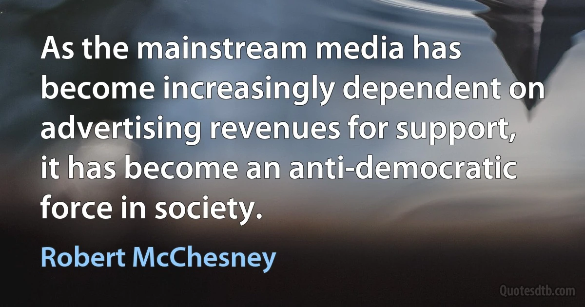 As the mainstream media has become increasingly dependent on advertising revenues for support, it has become an anti-democratic force in society. (Robert McChesney)