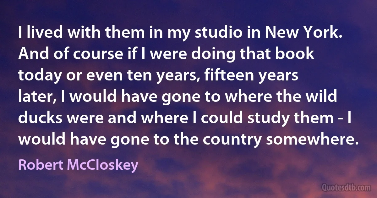 I lived with them in my studio in New York. And of course if I were doing that book today or even ten years, fifteen years later, I would have gone to where the wild ducks were and where I could study them - I would have gone to the country somewhere. (Robert McCloskey)