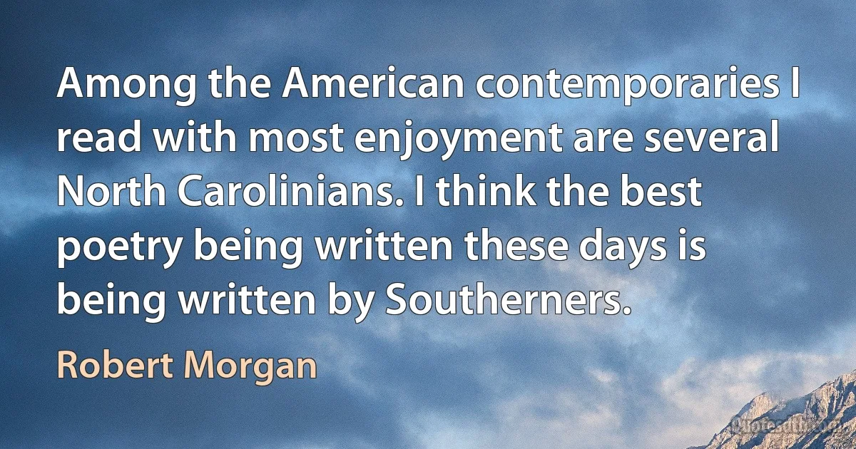 Among the American contemporaries I read with most enjoyment are several North Carolinians. I think the best poetry being written these days is being written by Southerners. (Robert Morgan)