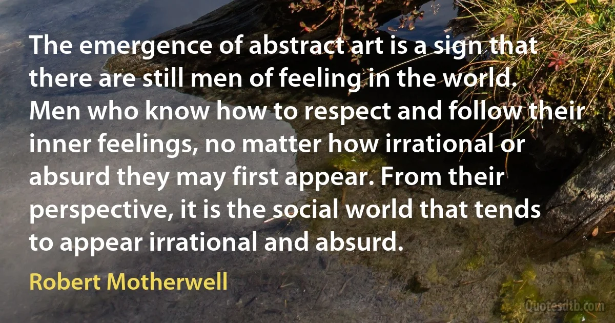 The emergence of abstract art is a sign that there are still men of feeling in the world. Men who know how to respect and follow their inner feelings, no matter how irrational or absurd they may first appear. From their perspective, it is the social world that tends to appear irrational and absurd. (Robert Motherwell)