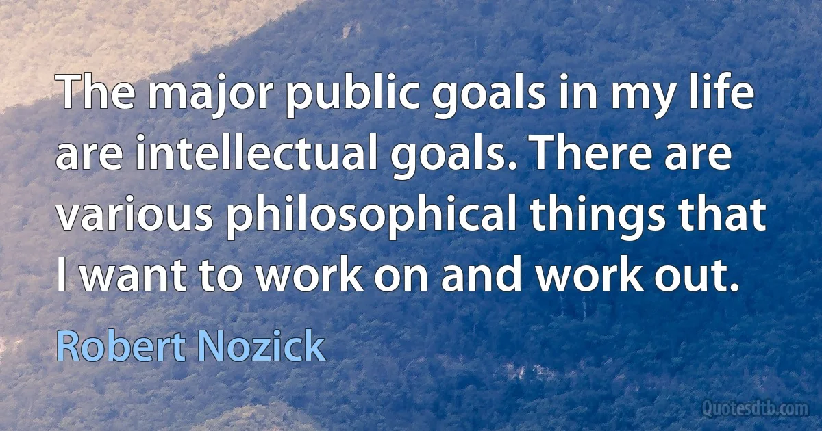 The major public goals in my life are intellectual goals. There are various philosophical things that I want to work on and work out. (Robert Nozick)