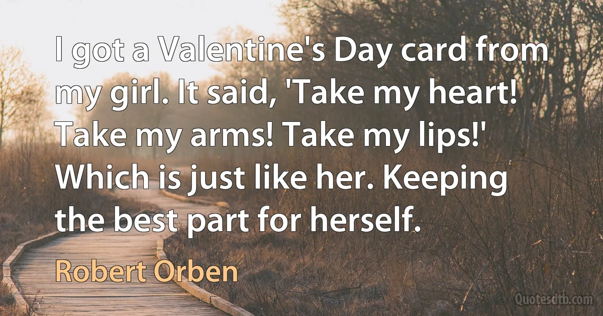 I got a Valentine's Day card from my girl. It said, 'Take my heart! Take my arms! Take my lips!' Which is just like her. Keeping the best part for herself. (Robert Orben)