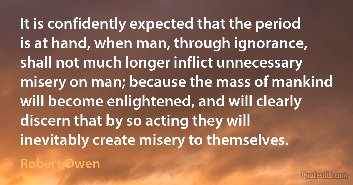 It is confidently expected that the period is at hand, when man, through ignorance, shall not much longer inflict unnecessary misery on man; because the mass of mankind will become enlightened, and will clearly discern that by so acting they will inevitably create misery to themselves. (Robert Owen)