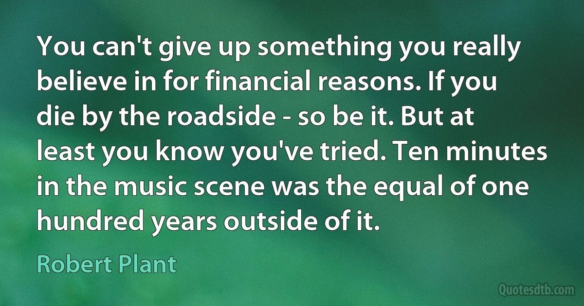 You can't give up something you really believe in for financial reasons. If you die by the roadside - so be it. But at least you know you've tried. Ten minutes in the music scene was the equal of one hundred years outside of it. (Robert Plant)