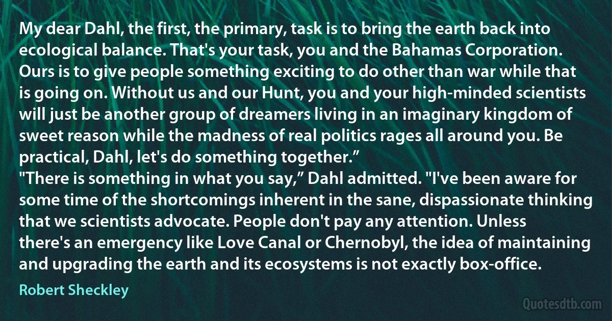 My dear Dahl, the first, the primary, task is to bring the earth back into ecological balance. That's your task, you and the Bahamas Corporation. Ours is to give people something exciting to do other than war while that is going on. Without us and our Hunt, you and your high-minded scientists will just be another group of dreamers living in an imaginary kingdom of sweet reason while the madness of real politics rages all around you. Be practical, Dahl, let's do something together.”
"There is something in what you say,” Dahl admitted. "I've been aware for some time of the shortcomings inherent in the sane, dispassionate thinking that we scientists advocate. People don't pay any attention. Unless there's an emergency like Love Canal or Chernobyl, the idea of maintaining and upgrading the earth and its ecosystems is not exactly box-office. (Robert Sheckley)