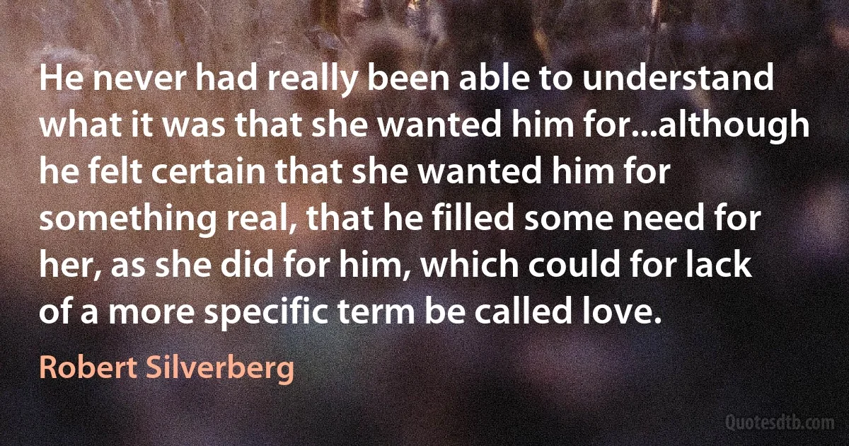 He never had really been able to understand what it was that she wanted him for...although he felt certain that she wanted him for something real, that he filled some need for her, as she did for him, which could for lack of a more specific term be called love. (Robert Silverberg)