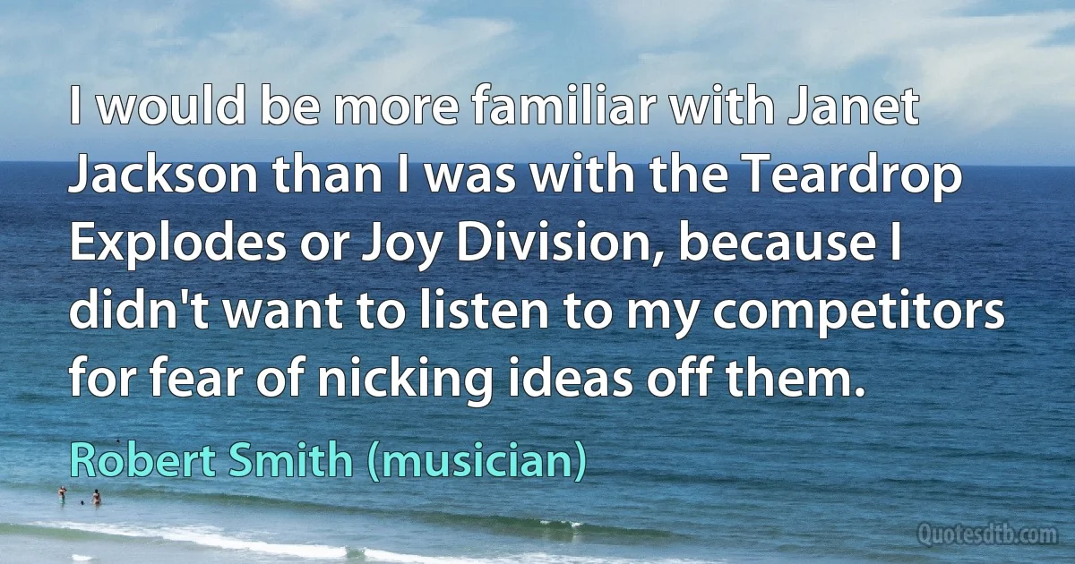 I would be more familiar with Janet Jackson than I was with the Teardrop Explodes or Joy Division, because I didn't want to listen to my competitors for fear of nicking ideas off them. (Robert Smith (musician))