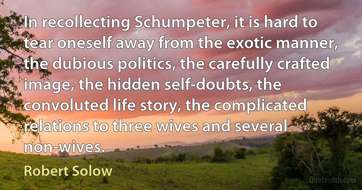 In recollecting Schumpeter, it is hard to tear oneself away from the exotic manner, the dubious politics, the carefully crafted image, the hidden self-doubts, the convoluted life story, the complicated relations to three wives and several non-wives. (Robert Solow)