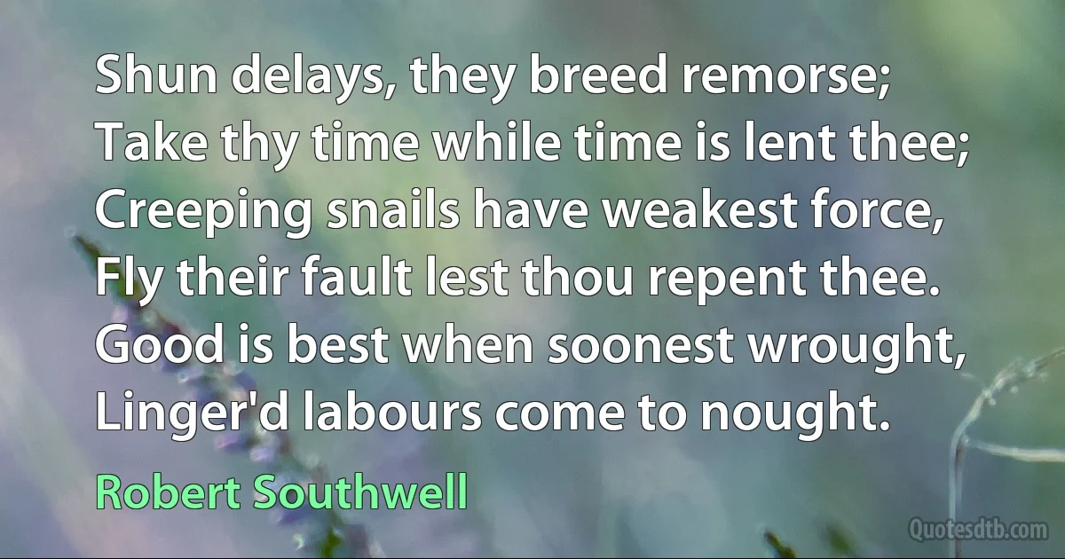 Shun delays, they breed remorse;
Take thy time while time is lent thee;
Creeping snails have weakest force,
Fly their fault lest thou repent thee.
Good is best when soonest wrought,
Linger'd labours come to nought. (Robert Southwell)