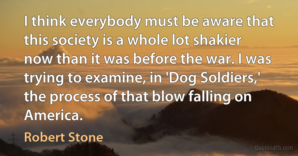 I think everybody must be aware that this society is a whole lot shakier now than it was before the war. I was trying to examine, in 'Dog Soldiers,' the process of that blow falling on America. (Robert Stone)