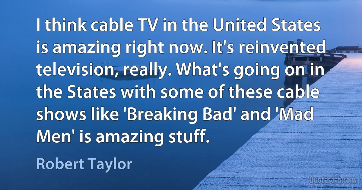 I think cable TV in the United States is amazing right now. It's reinvented television, really. What's going on in the States with some of these cable shows like 'Breaking Bad' and 'Mad Men' is amazing stuff. (Robert Taylor)