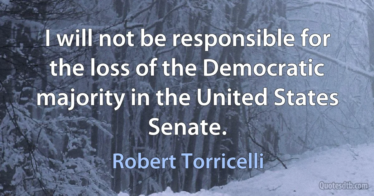 I will not be responsible for the loss of the Democratic majority in the United States Senate. (Robert Torricelli)