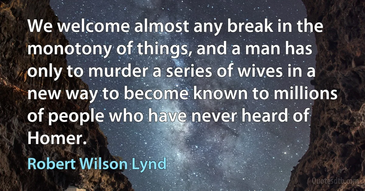 We welcome almost any break in the monotony of things, and a man has only to murder a series of wives in a new way to become known to millions of people who have never heard of Homer. (Robert Wilson Lynd)