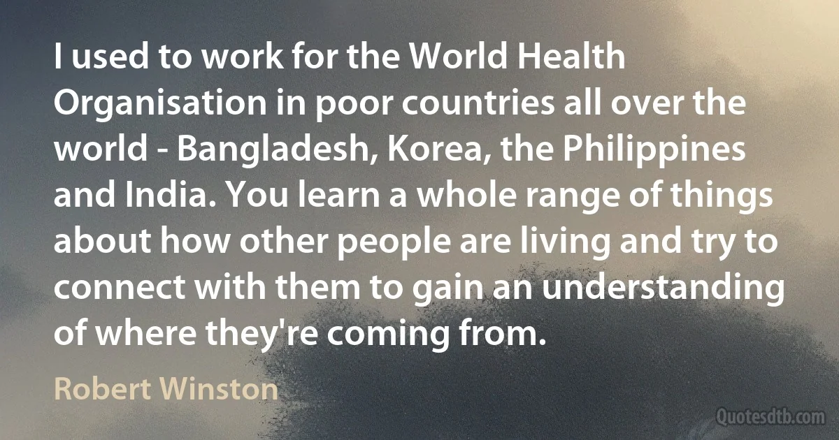 I used to work for the World Health Organisation in poor countries all over the world - Bangladesh, Korea, the Philippines and India. You learn a whole range of things about how other people are living and try to connect with them to gain an understanding of where they're coming from. (Robert Winston)