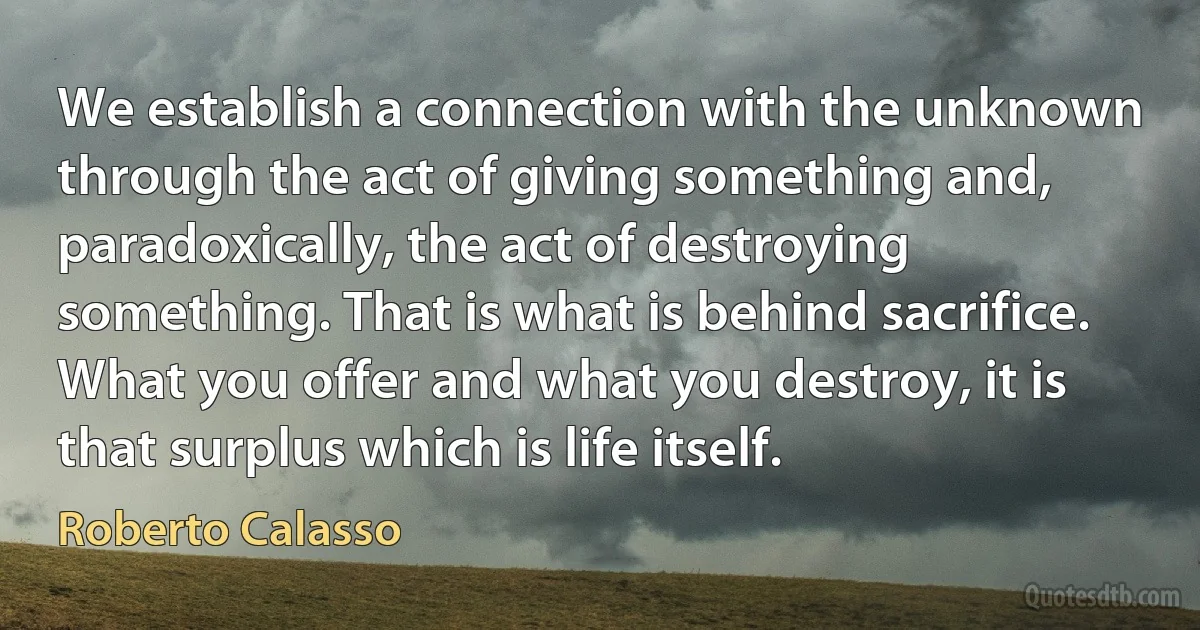 We establish a connection with the unknown through the act of giving something and, paradoxically, the act of destroying something. That is what is behind sacrifice. What you offer and what you destroy, it is that surplus which is life itself. (Roberto Calasso)