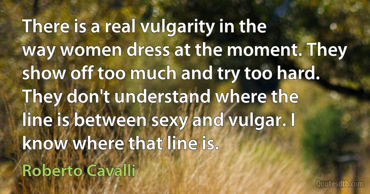 There is a real vulgarity in the way women dress at the moment. They show off too much and try too hard. They don't understand where the line is between sexy and vulgar. I know where that line is. (Roberto Cavalli)