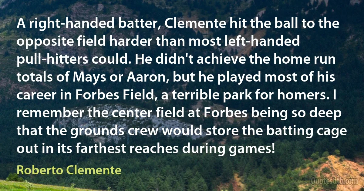 A right-handed batter, Clemente hit the ball to the opposite field harder than most left-handed pull-hitters could. He didn't achieve the home run totals of Mays or Aaron, but he played most of his career in Forbes Field, a terrible park for homers. I remember the center field at Forbes being so deep that the grounds crew would store the batting cage out in its farthest reaches during games! (Roberto Clemente)