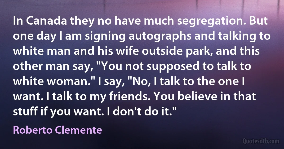 In Canada they no have much segregation. But one day I am signing autographs and talking to white man and his wife outside park, and this other man say, "You not supposed to talk to white woman." I say, "No, I talk to the one I want. I talk to my friends. You believe in that stuff if you want. I don't do it." (Roberto Clemente)
