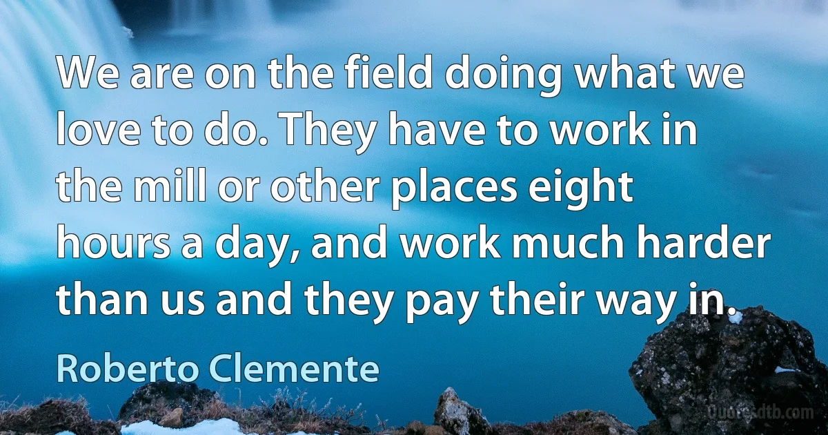 We are on the field doing what we love to do. They have to work in the mill or other places eight hours a day, and work much harder than us and they pay their way in. (Roberto Clemente)